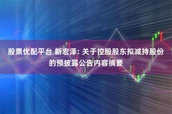 股票优配平台 新宏泽: 关于控股股东拟减持股份的预披露公告内容摘要
