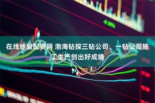 在线炒股配资网 渤海钻探三钻公司、一钻公司施工生产创出好成绩