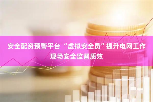 安全配资预警平台 “虚拟安全员”提升电网工作现场安全监督质效