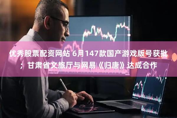 优秀股票配资网站 6月147款国产游戏版号获批；甘肃省文旅厅与网易《归唐》达成合作