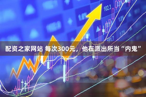 配资之家网站 每次300元，他在派出所当“内鬼”