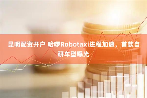 昆明配资开户 哈啰Robotaxi进程加速，首款自研车型曝光