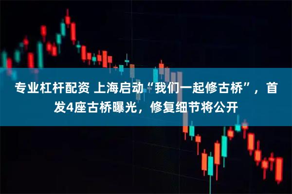 专业杠杆配资 上海启动“我们一起修古桥”，首发4座古桥曝光，修复细节将公开