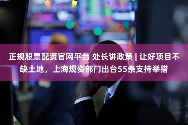 正规股票配资官网平台 处长讲政策 | 让好项目不缺土地，上海规资部门出台55条支持举措