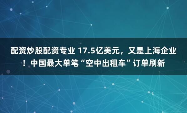 配资炒股配资专业 17.5亿美元，又是上海企业！中国最大单笔“空中出租车”订单刷新