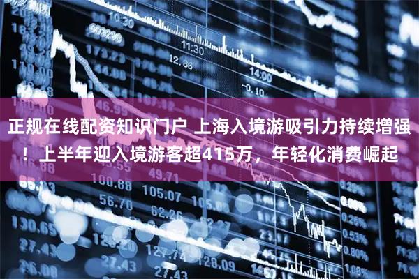 正规在线配资知识门户 上海入境游吸引力持续增强！上半年迎入境游客超415万，年轻化消费崛起