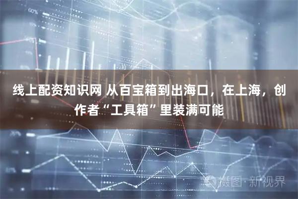 线上配资知识网 从百宝箱到出海口，在上海，创作者“工具箱”里装满可能