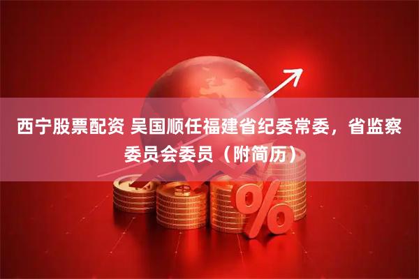 西宁股票配资 吴国顺任福建省纪委常委，省监察委员会委员（附简历）
