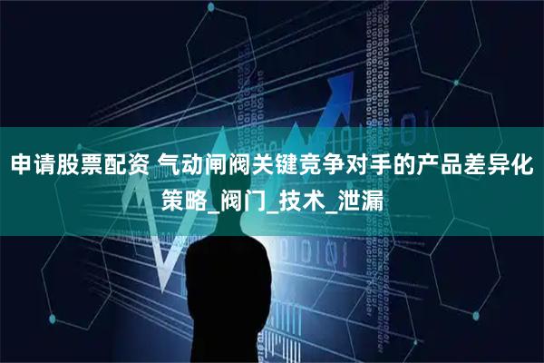 申请股票配资 气动闸阀关键竞争对手的产品差异化策略_阀门_技术_泄漏