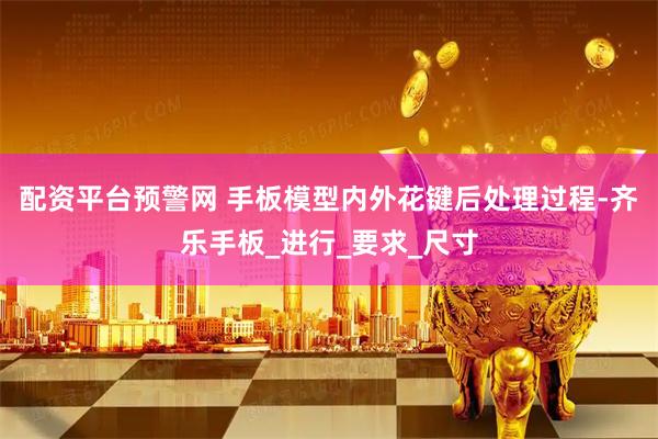 配资平台预警网 手板模型内外花键后处理过程-齐乐手板_进行_要求_尺寸