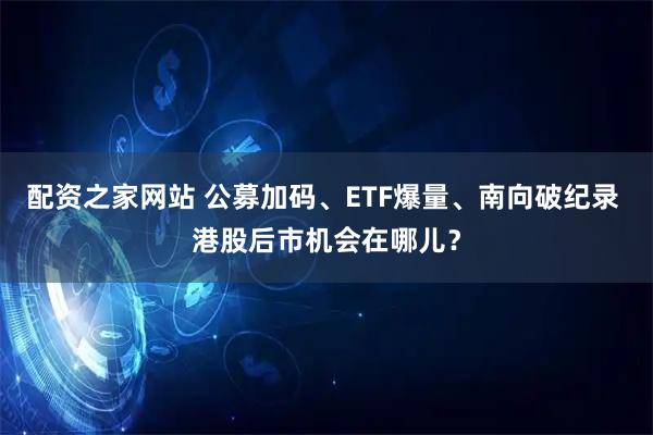 配资之家网站 公募加码、ETF爆量、南向破纪录 港股后市机会在哪儿？