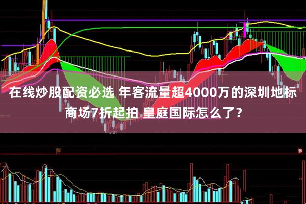 在线炒股配资必选 年客流量超4000万的深圳地标商场7折起拍 皇庭国际怎么了？