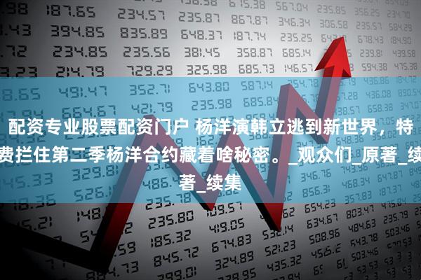 配资专业股票配资门户 杨洋演韩立逃到新世界，特效费拦住第二季杨洋合约藏着啥秘密。_观众们_原著_续集
