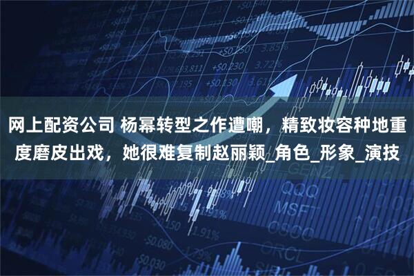 网上配资公司 杨幂转型之作遭嘲，精致妆容种地重度磨皮出戏，她很难复制赵丽颖_角色_形象_演技