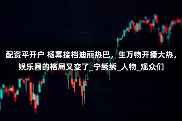 配资平开户 杨幂接档迪丽热巴，生万物开播大热，娱乐圈的格局又变了_宁绣绣_人物_观众们