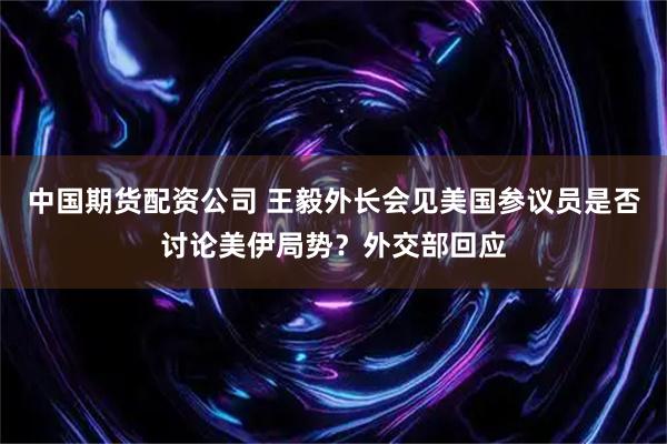 中国期货配资公司 王毅外长会见美国参议员是否讨论美伊局势？外交部回应